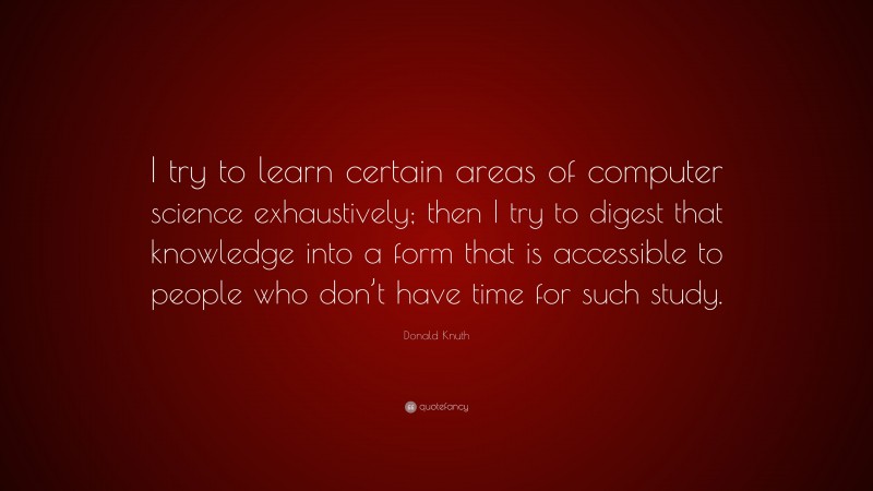 Donald Knuth Quote: “I try to learn certain areas of computer science exhaustively; then I try to digest that knowledge into a form that is accessible to people who don’t have time for such study.”