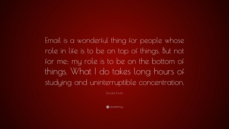 Donald Knuth Quote: “Email is a wonderful thing for people whose role in life is to be on top of things. But not for me; my role is to be on the bottom of things. What I do takes long hours of studying and uninterruptible concentration.”