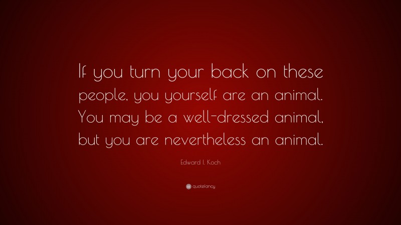 Edward I. Koch Quote: “If you turn your back on these people, you yourself are an animal. You may be a well-dressed animal, but you are nevertheless an animal.”