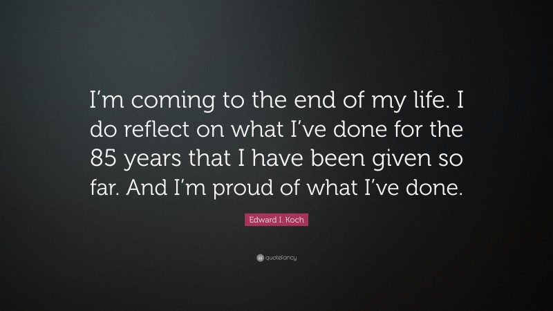 Edward I. Koch Quote: “I’m coming to the end of my life. I do reflect on what I’ve done for the 85 years that I have been given so far. And I’m proud of what I’ve done.”