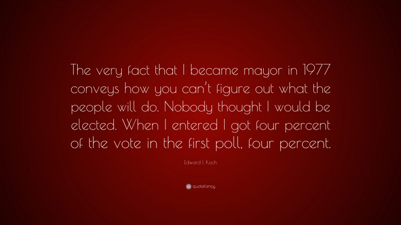 Edward I. Koch Quote: “The very fact that I became mayor in 1977 conveys how you can’t figure out what the people will do. Nobody thought I would be elected. When I entered I got four percent of the vote in the first poll, four percent.”