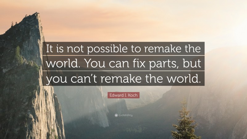 Edward I. Koch Quote: “It is not possible to remake the world. You can fix parts, but you can’t remake the world.”