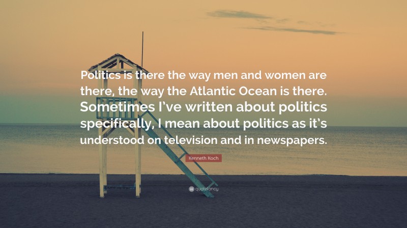 Kenneth Koch Quote: “Politics is there the way men and women are there, the way the Atlantic Ocean is there. Sometimes I’ve written about politics specifically, I mean about politics as it’s understood on television and in newspapers.”