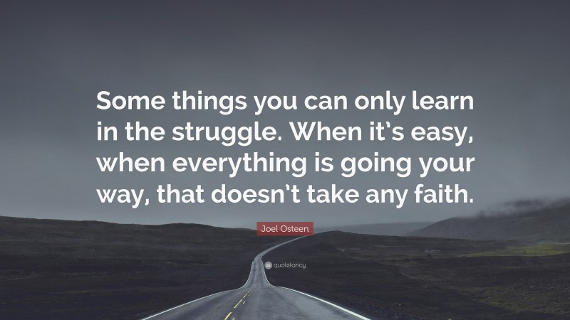 Joel Osteen Quote: “Some things you can only learn in the struggle. When it’s easy, when everything is going your way, that doesn’t take any faith.”