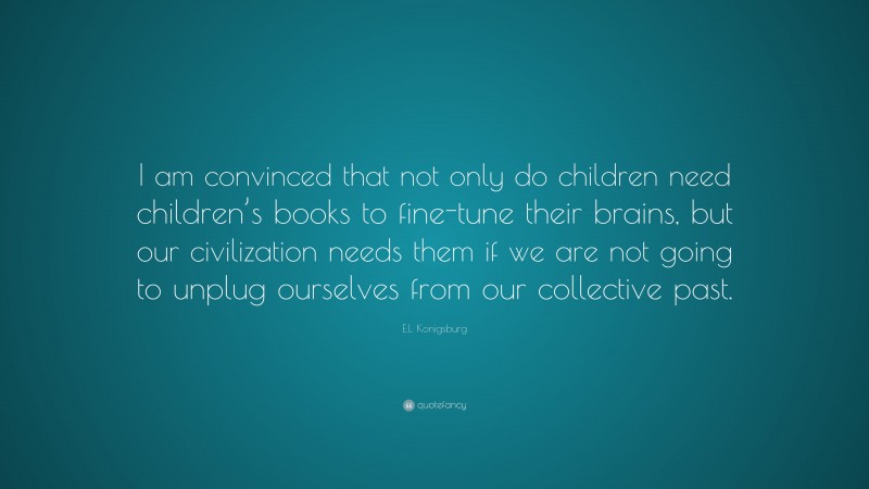 E.L. Konigsburg Quote: “I am convinced that not only do children need children’s books to fine-tune their brains, but our civilization needs them if we are not going to unplug ourselves from our collective past.”