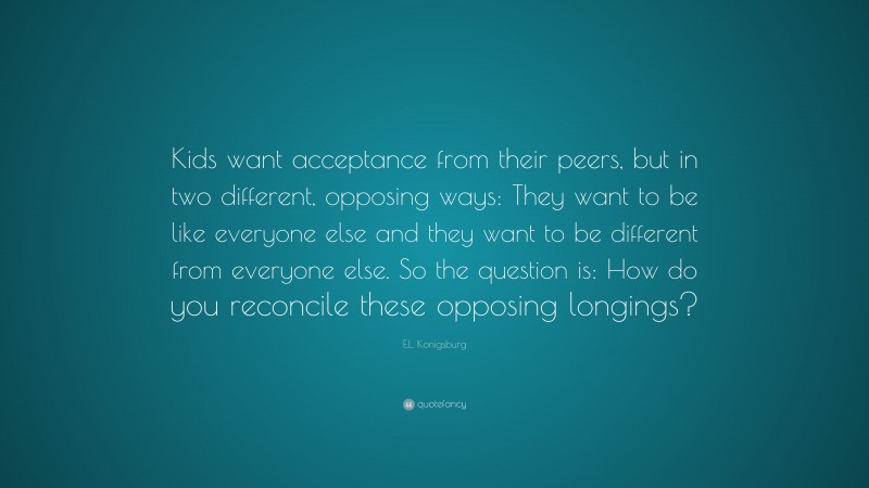 E.L. Konigsburg Quote: “Kids want acceptance from their peers, but in two different, opposing ways: They want to be like everyone else and they want to be different from everyone else. So the question is: How do you reconcile these opposing longings?”