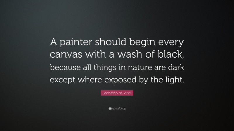 Leonardo da Vinci Quote: “A painter should begin every canvas with a wash of black, because all things in nature are dark except where exposed by the light.”