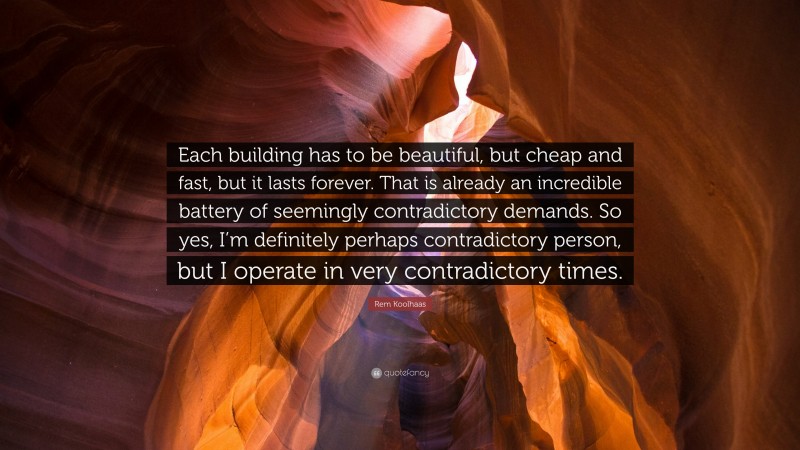 Rem Koolhaas Quote: “Each building has to be beautiful, but cheap and fast, but it lasts forever. That is already an incredible battery of seemingly contradictory demands. So yes, I’m definitely perhaps contradictory person, but I operate in very contradictory times.”