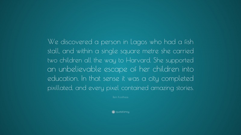 Rem Koolhaas Quote: “We discovered a person in Lagos who had a fish stall, and within a single square metre she carried two children all the way to Harvard. She supported an unbelievable escape of her children into education. In that sense it was a city completed pixillated, and every pixel contained amazing stories.”