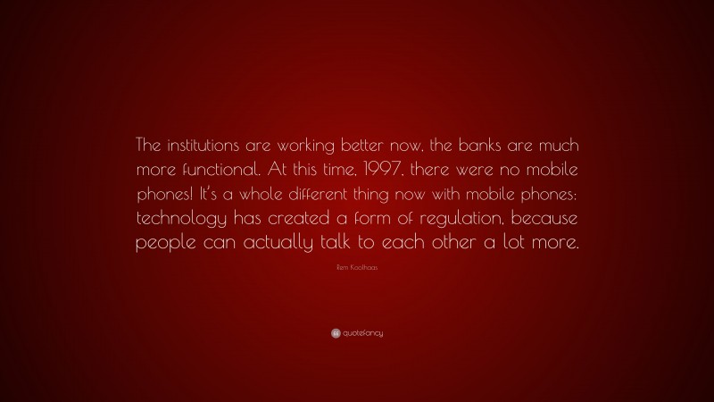 Rem Koolhaas Quote: “The institutions are working better now, the banks are much more functional. At this time, 1997, there were no mobile phones! It’s a whole different thing now with mobile phones: technology has created a form of regulation, because people can actually talk to each other a lot more.”