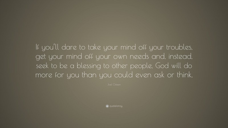 Joel Osteen Quote: “If you’ll dare to take your mind off your troubles, get your mind off your own needs and, instead, seek to be a blessing to other people, God will do more for you than you could even ask or think.”