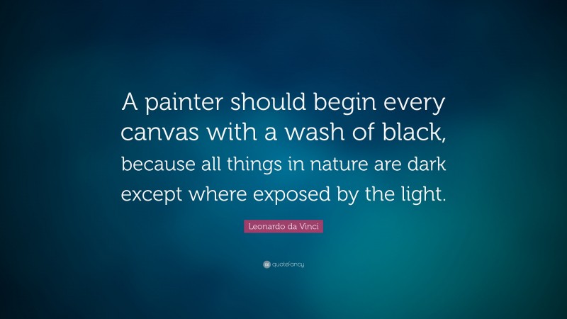 Leonardo da Vinci Quote: “A painter should begin every canvas with a wash of black, because all things in nature are dark except where exposed by the light.”