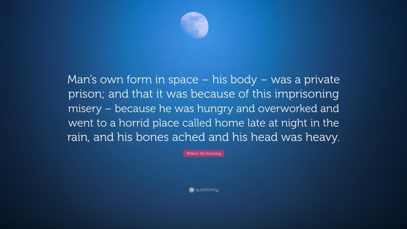 Willem De Kooning Quote: “Man’s own form in space – his body – was a private prison; and that it was because of this imprisoning misery – because he was hungry and overworked and went to a horrid place called home late at night in the rain, and his bones ached and his head was heavy.”