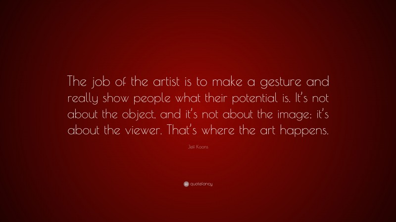 Jeff Koons Quote: “The job of the artist is to make a gesture and really show people what their potential is. It’s not about the object, and it’s not about the image; it’s about the viewer. That’s where the art happens.”