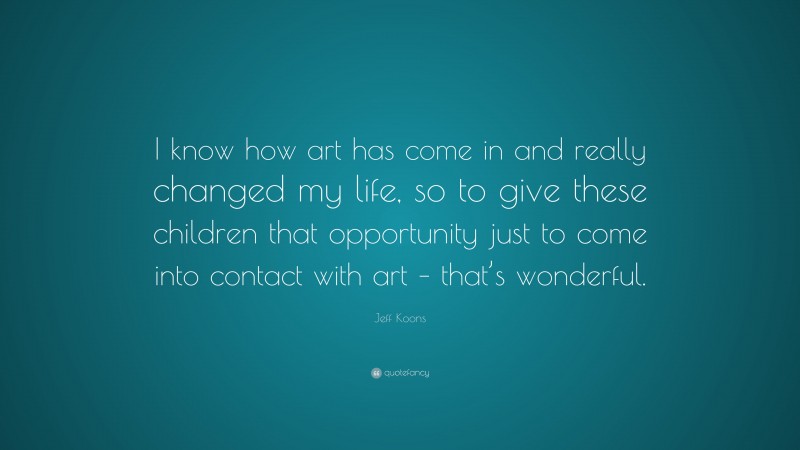 Jeff Koons Quote: “I know how art has come in and really changed my life, so to give these children that opportunity just to come into contact with art – that’s wonderful.”
