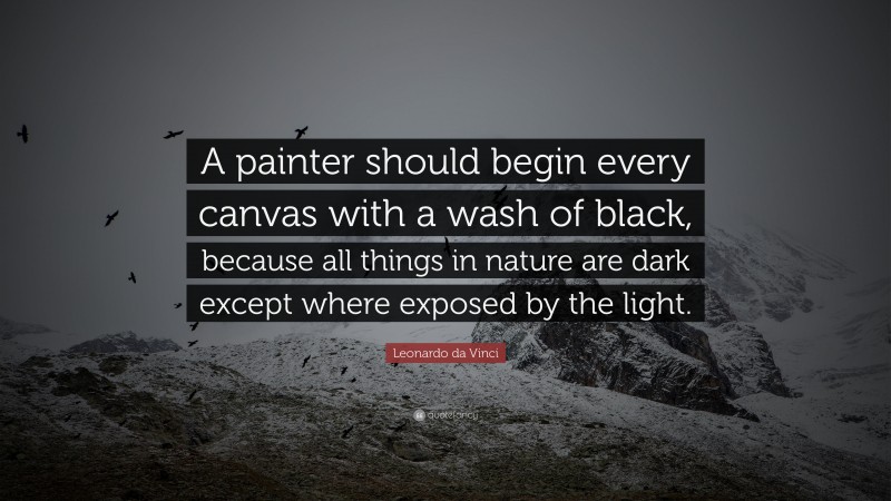 Leonardo da Vinci Quote: “A painter should begin every canvas with a wash of black, because all things in nature are dark except where exposed by the light.”