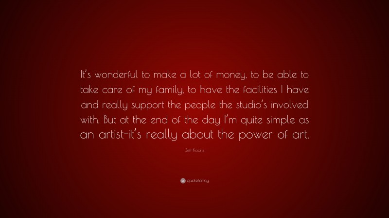 Jeff Koons Quote: “It’s wonderful to make a lot of money, to be able to take care of my family, to have the facilities I have and really support the people the studio’s involved with. But at the end of the day I’m quite simple as an artist-it’s really about the power of art.”