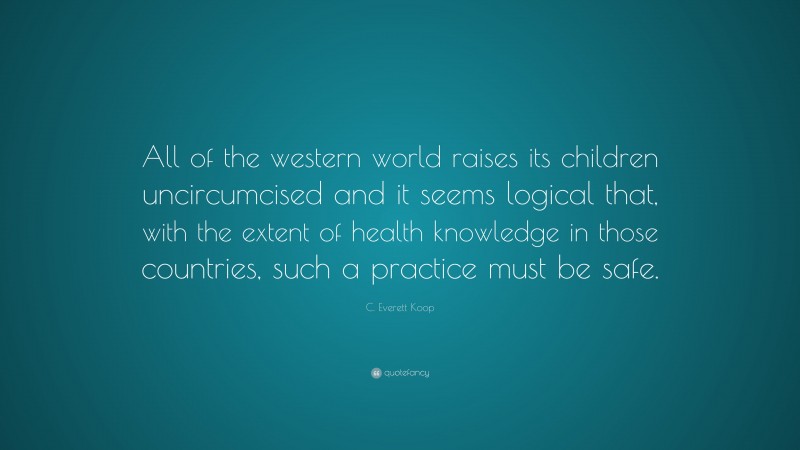 C. Everett Koop Quote: “All of the western world raises its children uncircumcised and it seems logical that, with the extent of health knowledge in those countries, such a practice must be safe.”