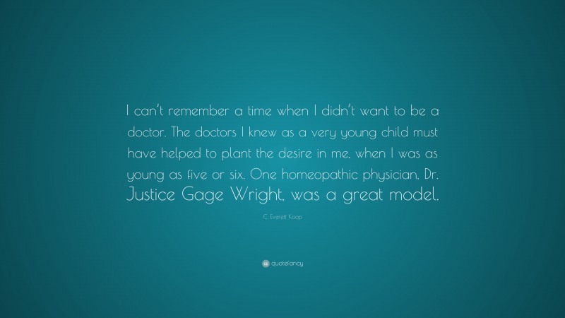 C. Everett Koop Quote: “I can’t remember a time when I didn’t want to be a doctor. The doctors I knew as a very young child must have helped to plant the desire in me, when I was as young as five or six. One homeopathic physician, Dr. Justice Gage Wright, was a great model.”