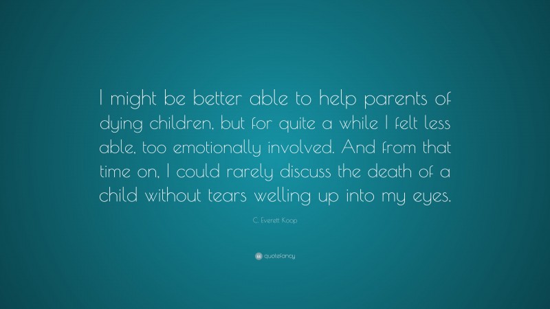 C. Everett Koop Quote: “I might be better able to help parents of dying children, but for quite a while I felt less able, too emotionally involved. And from that time on, I could rarely discuss the death of a child without tears welling up into my eyes.”