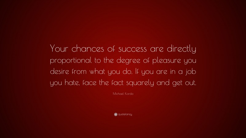 Michael Korda Quote: “Your chances of success are directly proportional to the degree of pleasure you desire from what you do. If you are in a job you hate, face the fact squarely and get out.”