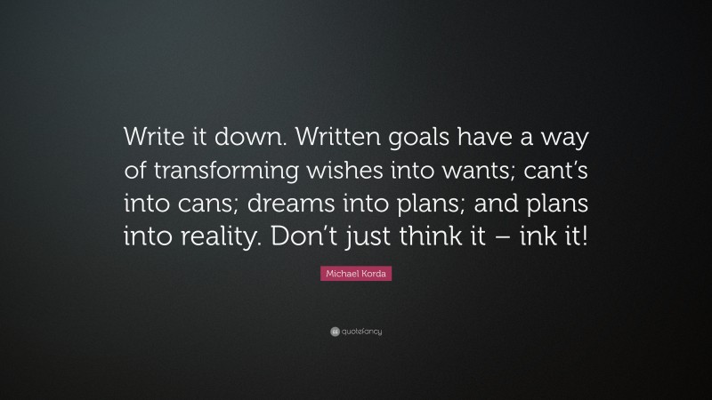 Michael Korda Quote: “Write it down. Written goals have a way of transforming wishes into wants; cant’s into cans; dreams into plans; and plans into reality. Don’t just think it – ink it!”