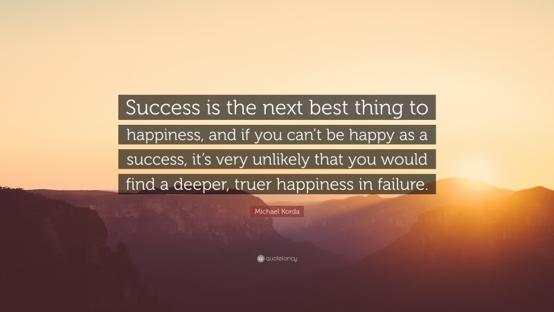 Michael Korda Quote: “Success is the next best thing to happiness, and if you can’t be happy as a success, it’s very unlikely that you would find a deeper, truer happiness in failure.”