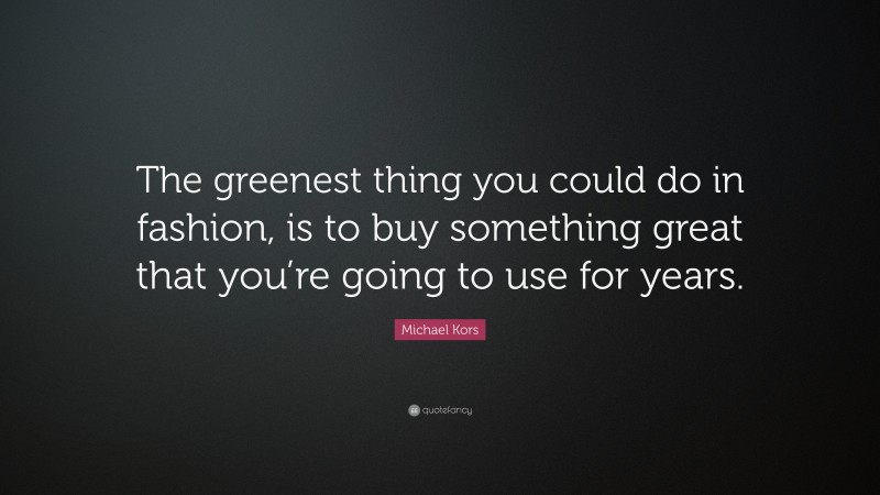 Michael Kors Quote: “The greenest thing you could do in fashion, is to buy something great that you’re going to use for years.”