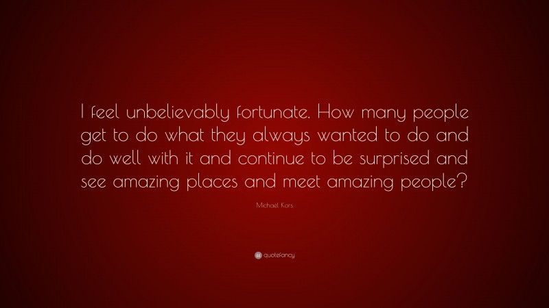 Michael Kors Quote: “I feel unbelievably fortunate. How many people get to do what they always wanted to do and do well with it and continue to be surprised and see amazing places and meet amazing people?”