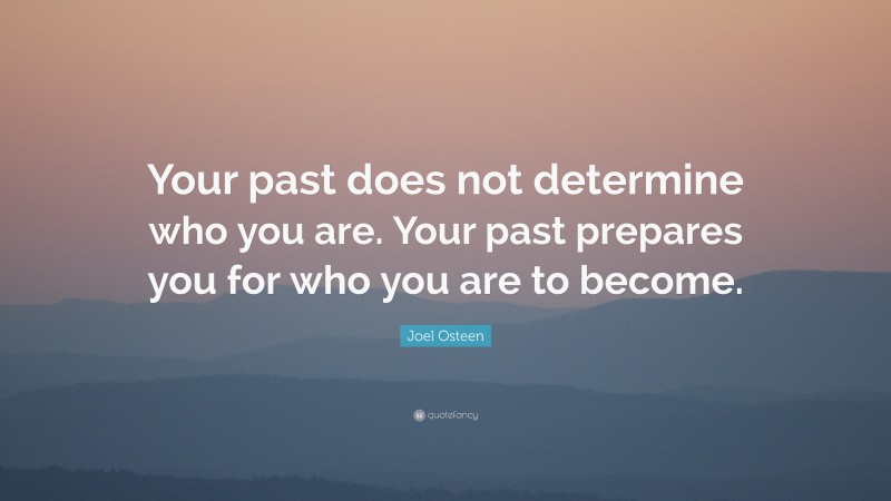 Joel Osteen Quote: “Your past does not determine who you are. Your past prepares you for who you are to become.”