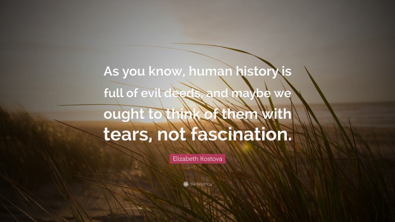 Elizabeth Kostova Quote: “As you know, human history is full of evil deeds, and maybe we ought to think of them with tears, not fascination.”
