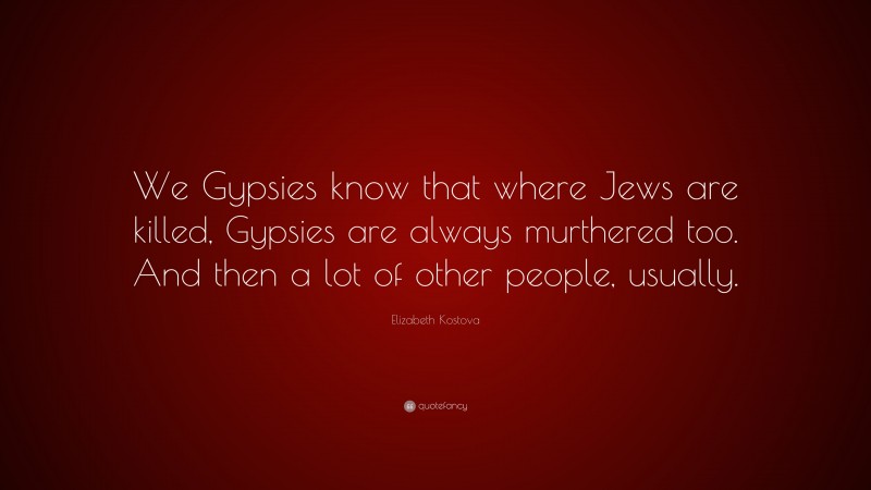 Elizabeth Kostova Quote: “We Gypsies know that where Jews are killed, Gypsies are always murthered too. And then a lot of other people, usually.”