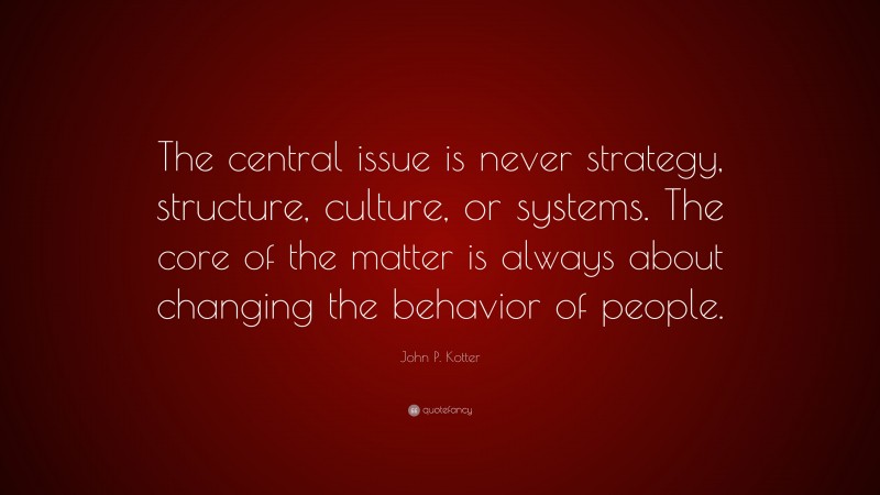 John P. Kotter Quote: “The central issue is never strategy, structure, culture, or systems. The core of the matter is always about changing the behavior of people.”
