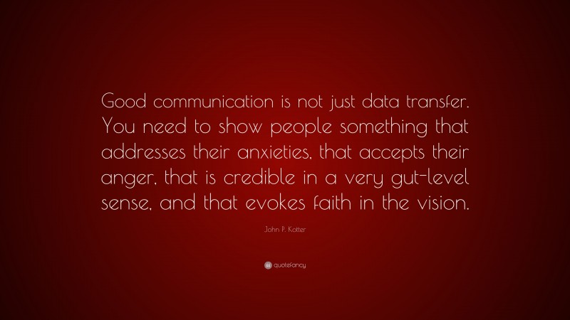 John P. Kotter Quote: “Good communication is not just data transfer. You need to show people something that addresses their anxieties, that accepts their anger, that is credible in a very gut-level sense, and that evokes faith in the vision.”