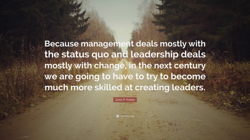 John P. Kotter Quote: “Because management deals mostly with the status quo and leadership deals mostly with change, in the next century we are going to have to try to become much more skilled at creating leaders.”