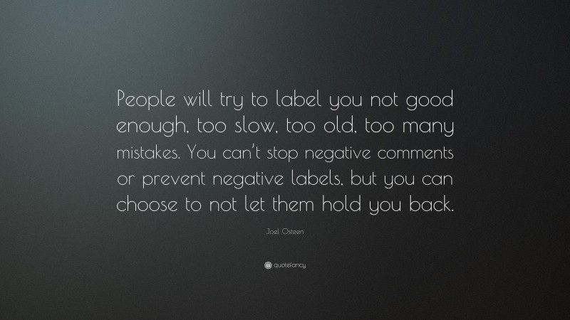 Joel Osteen Quote: “People will try to label you not good enough, too slow, too old, too many mistakes. You can’t stop negative comments or prevent negative labels, but you can choose to not let them hold you back.”