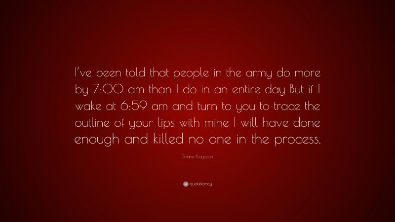 Shane Koyczan Quote: “I’ve been told that people in the army do more by 7:00 am than I do in an entire day But if I wake at 6:59 am and turn to you to trace the outline of your lips with mine I will have done enough and killed no one in the process.”