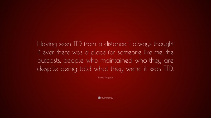 Shane Koyczan Quote: “Having seen TED from a distance, I always thought if ever there was a place for someone like me, the outcasts, people who maintained who they are despite being told what they were, it was TED.”