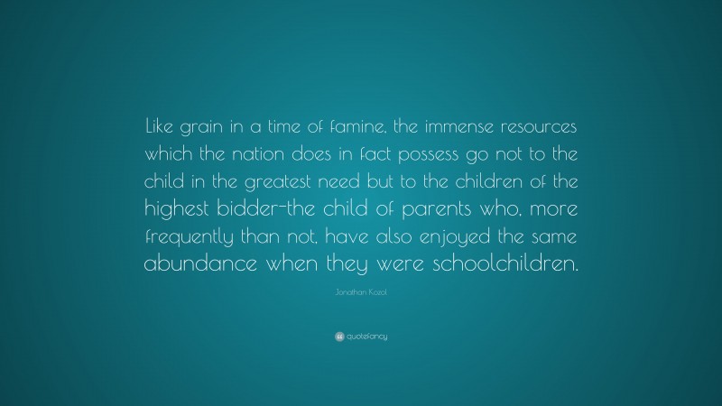 Jonathan Kozol Quote: “Like grain in a time of famine, the immense resources which the nation does in fact possess go not to the child in the greatest need but to the children of the highest bidder-the child of parents who, more frequently than not, have also enjoyed the same abundance when they were schoolchildren.”