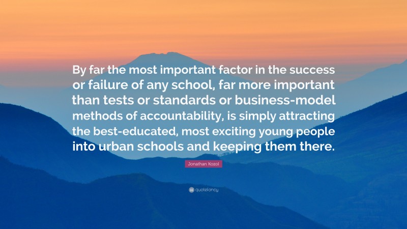 Jonathan Kozol Quote: “By far the most important factor in the success or failure of any school, far more important than tests or standards or business-model methods of accountability, is simply attracting the best-educated, most exciting young people into urban schools and keeping them there.”