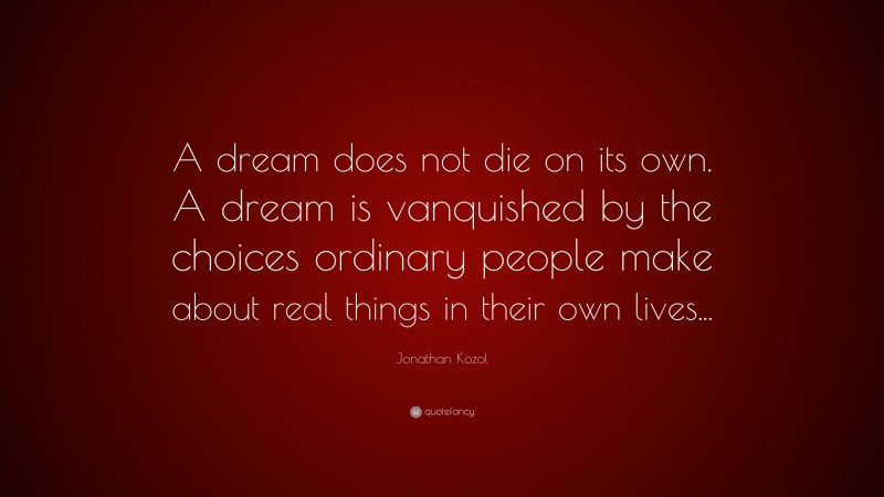 Jonathan Kozol Quote: “A dream does not die on its own. A dream is vanquished by the choices ordinary people make about real things in their own lives...”
