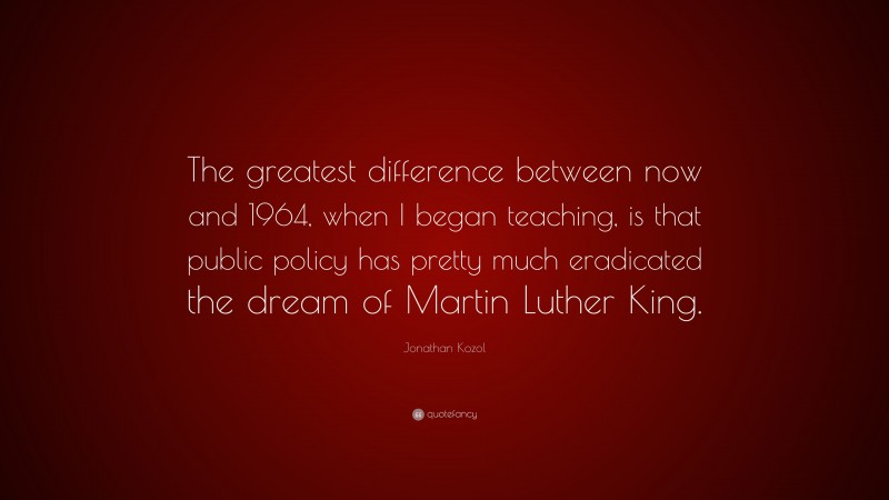 Jonathan Kozol Quote: “The greatest difference between now and 1964, when I began teaching, is that public policy has pretty much eradicated the dream of Martin Luther King.”