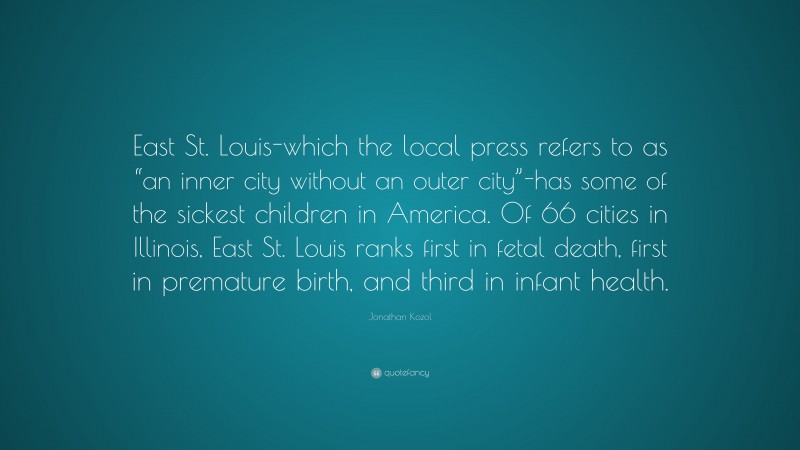 Jonathan Kozol Quote: “East St. Louis-which the local press refers to as “an inner city without an outer city”-has some of the sickest children in America. Of 66 cities in Illinois, East St. Louis ranks first in fetal death, first in premature birth, and third in infant health.”