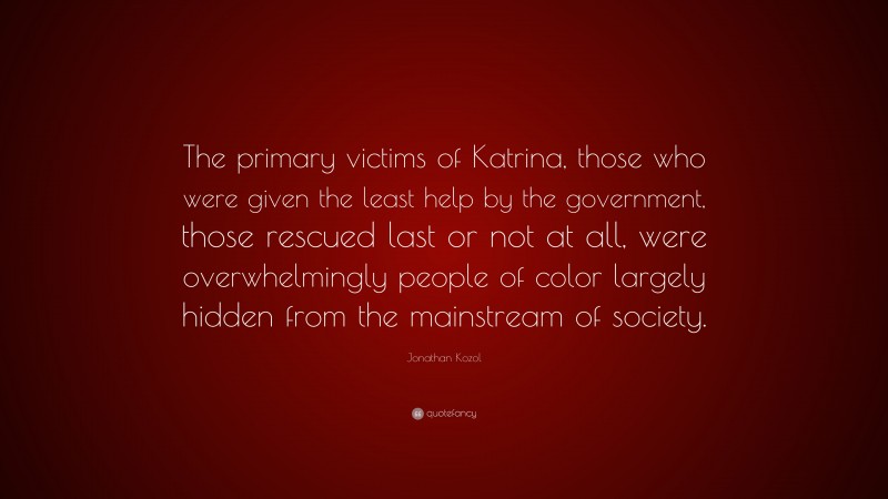 Jonathan Kozol Quote: “The primary victims of Katrina, those who were given the least help by the government, those rescued last or not at all, were overwhelmingly people of color largely hidden from the mainstream of society.”