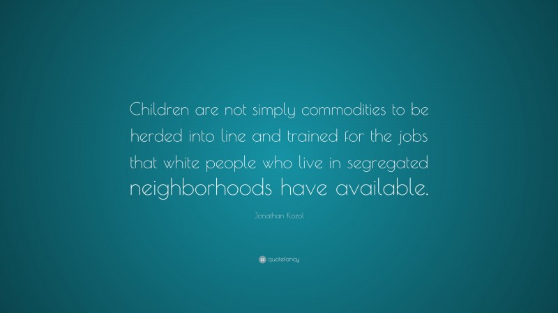 Jonathan Kozol Quote: “Children are not simply commodities to be herded into line and trained for the jobs that white people who live in segregated neighborhoods have available.”