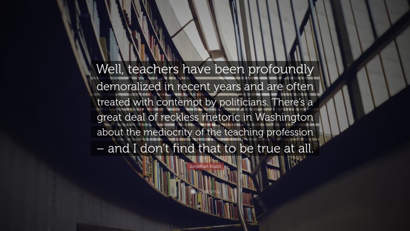 Jonathan Kozol Quote: “Well, teachers have been profoundly demoralized in recent years and are often treated with contempt by politicians. There’s a great deal of reckless rhetoric in Washington about the mediocrity of the teaching profession – and I don’t find that to be true at all.”