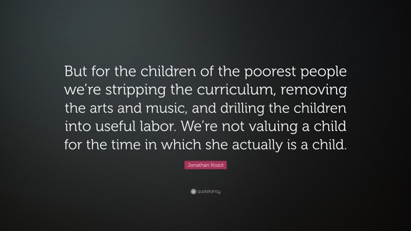 Jonathan Kozol Quote: “But for the children of the poorest people we’re stripping the curriculum, removing the arts and music, and drilling the children into useful labor. We’re not valuing a child for the time in which she actually is a child.”