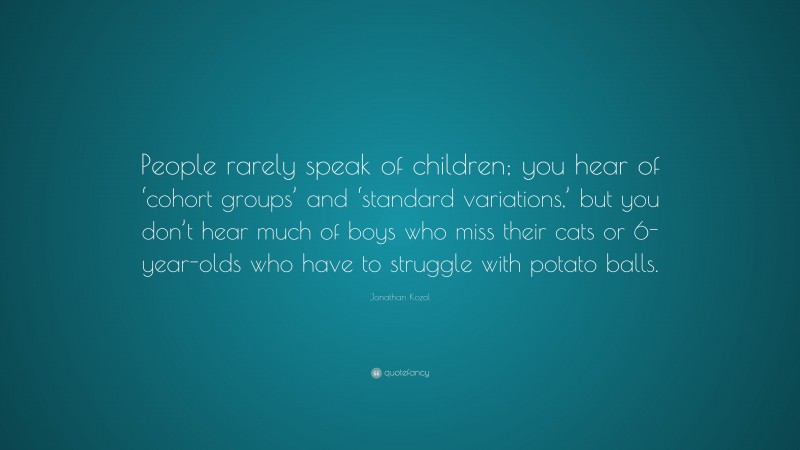 Jonathan Kozol Quote: “People rarely speak of children; you hear of ‘cohort groups’ and ‘standard variations,’ but you don’t hear much of boys who miss their cats or 6-year-olds who have to struggle with potato balls.”