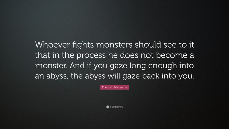 Friedrich Nietzsche Quote: “Whoever fights monsters should see to it that in the process he does not become a monster. And if you gaze long enough into an abyss, the abyss will gaze back into you.”