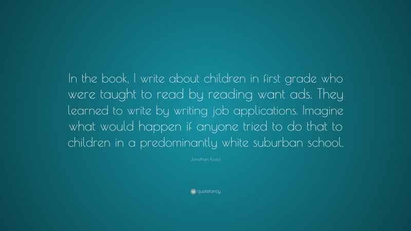Jonathan Kozol Quote: “In the book, I write about children in first grade who were taught to read by reading want ads. They learned to write by writing job applications. Imagine what would happen if anyone tried to do that to children in a predominantly white suburban school.”